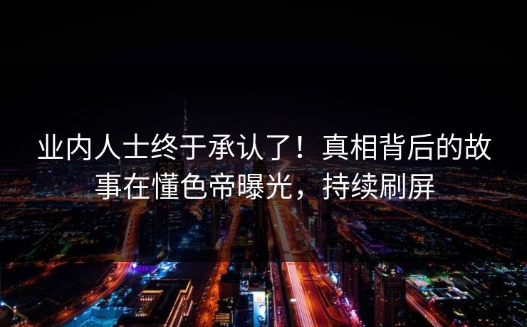 业内人士终于承认了！真相背后的故事在懂色帝曝光，持续刷屏