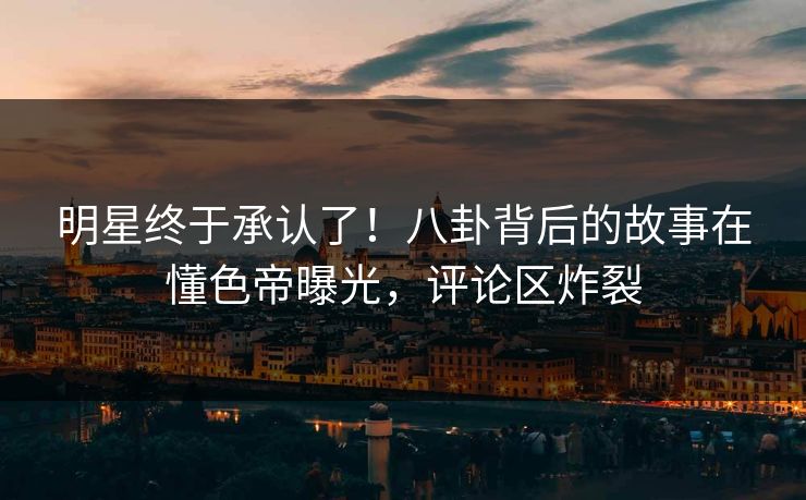 明星终于承认了！八卦背后的故事在懂色帝曝光，评论区炸裂