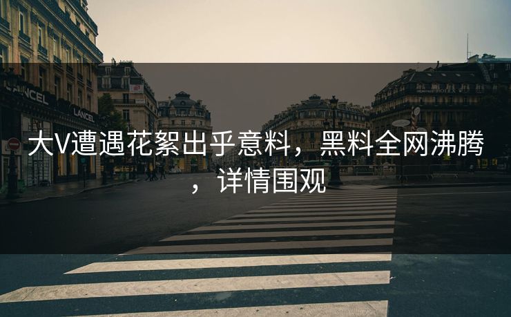 大V遭遇花絮出乎意料，黑料全网沸腾，详情围观