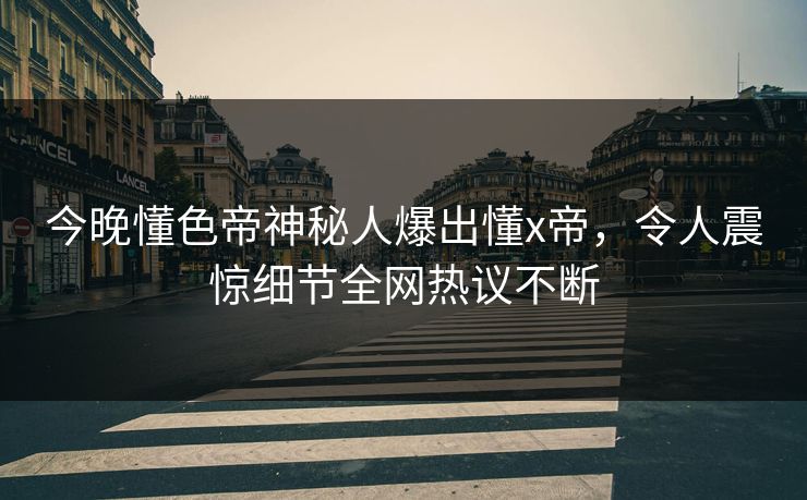 今晚懂色帝神秘人爆出懂x帝，令人震惊细节全网热议不断