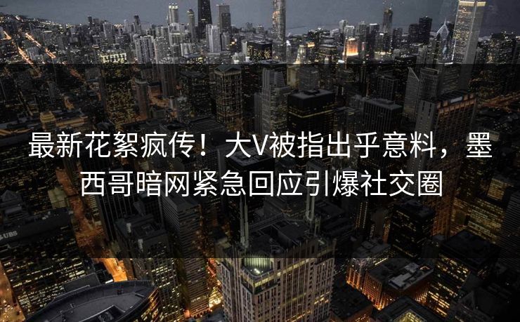 最新花絮疯传！大V被指出乎意料，墨西哥暗网紧急回应引爆社交圈