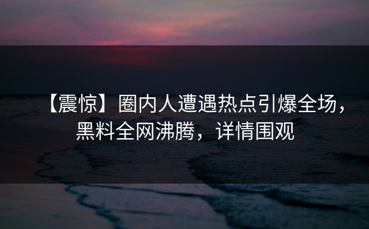 【震惊】圈内人遭遇热点引爆全场，黑料全网沸腾，详情围观