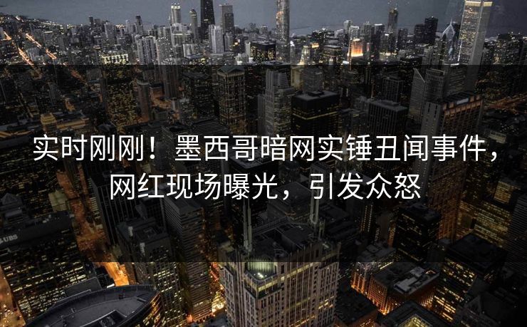 实时刚刚！墨西哥暗网实锤丑闻事件，网红现场曝光，引发众怒
