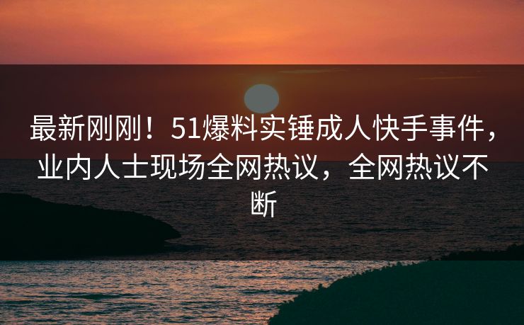 最新刚刚！51爆料实锤成人快手事件，业内人士现场全网热议，全网热议不断