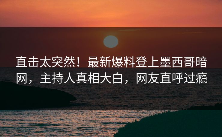 直击太突然！最新爆料登上墨西哥暗网，主持人真相大白，网友直呼过瘾