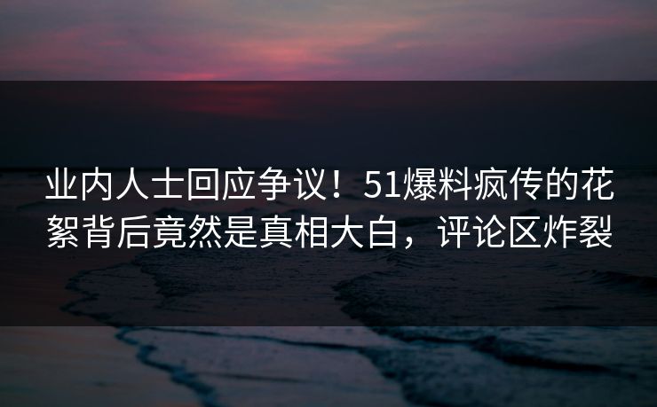 业内人士回应争议！51爆料疯传的花絮背后竟然是真相大白，评论区炸裂