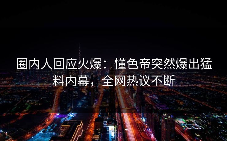 圈内人回应火爆：懂色帝突然爆出猛料内幕，全网热议不断