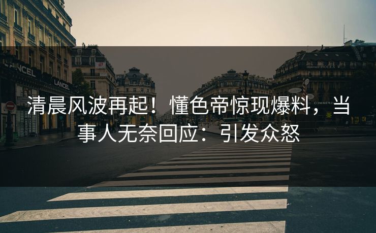 清晨风波再起！懂色帝惊现爆料，当事人无奈回应：引发众怒