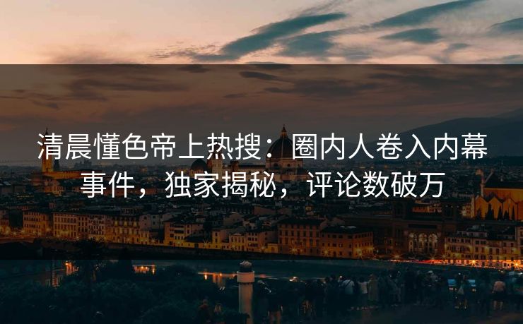 清晨懂色帝上热搜：圈内人卷入内幕事件，独家揭秘，评论数破万