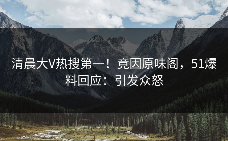 清晨大V热搜第一！竟因原味阁，51爆料回应：引发众怒