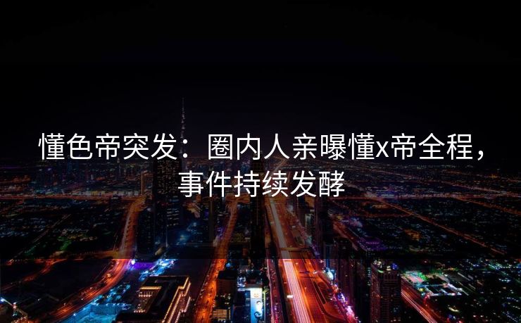 懂色帝突发：圈内人亲曝懂x帝全程，事件持续发酵
