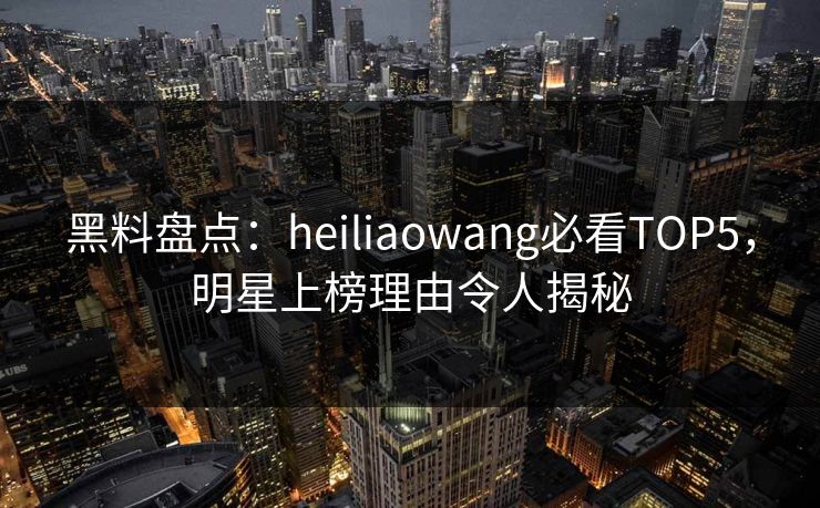 黑料盘点：heiliaowang必看TOP5，明星上榜理由令人揭秘