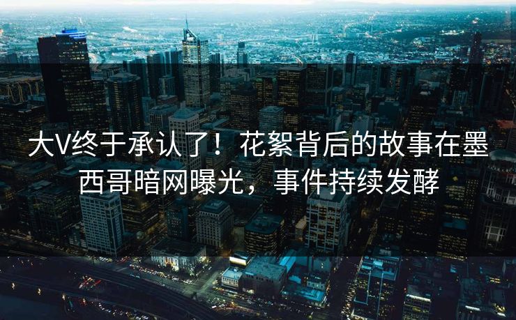 大V终于承认了！花絮背后的故事在墨西哥暗网曝光，事件持续发酵