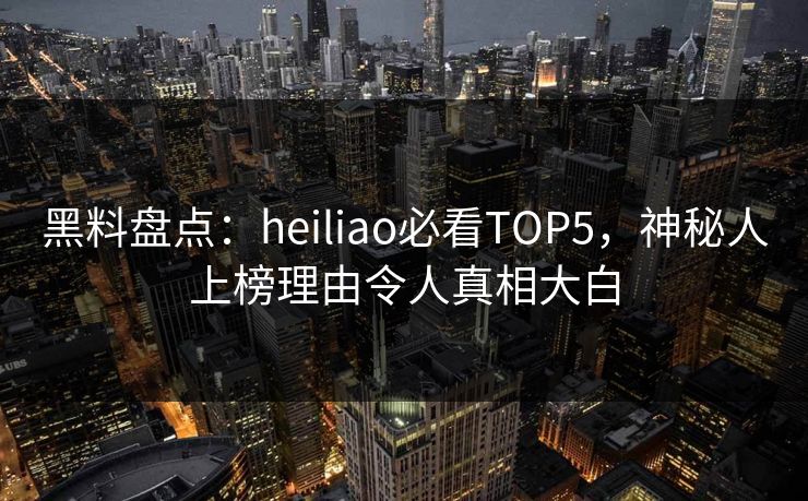 黑料盘点：heiliao必看TOP5，神秘人上榜理由令人真相大白