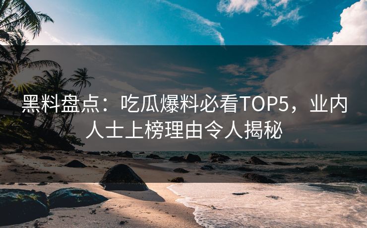 黑料盘点：吃瓜爆料必看TOP5，业内人士上榜理由令人揭秘