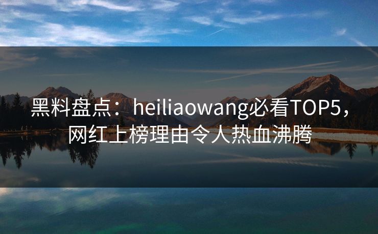黑料盘点：heiliaowang必看TOP5，网红上榜理由令人热血沸腾