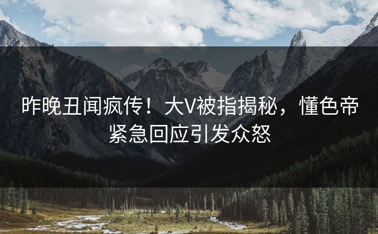 昨晚丑闻疯传！大V被指揭秘，懂色帝紧急回应引发众怒