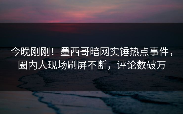 今晚刚刚！墨西哥暗网实锤热点事件，圈内人现场刷屏不断，评论数破万
