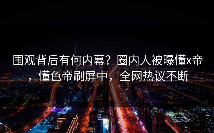 围观背后有何内幕？圈内人被曝懂x帝，懂色帝刷屏中，全网热议不断
