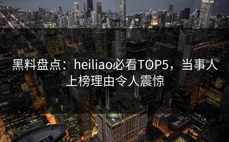 黑料盘点：heiliao必看TOP5，当事人上榜理由令人震惊