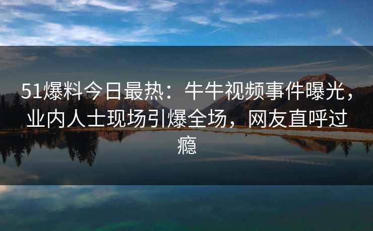 51爆料今日最热：牛牛视频事件曝光，业内人士现场引爆全场，网友直呼过瘾