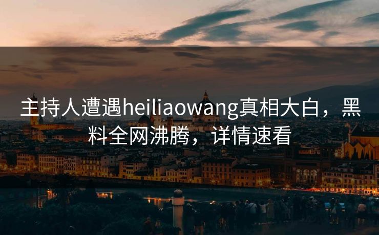 主持人遭遇heiliaowang真相大白，黑料全网沸腾，详情速看