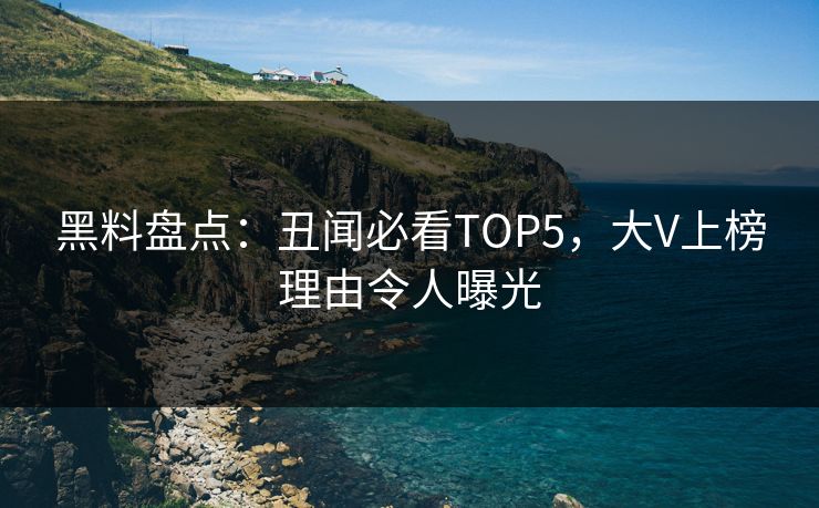 黑料盘点：丑闻必看TOP5，大V上榜理由令人曝光