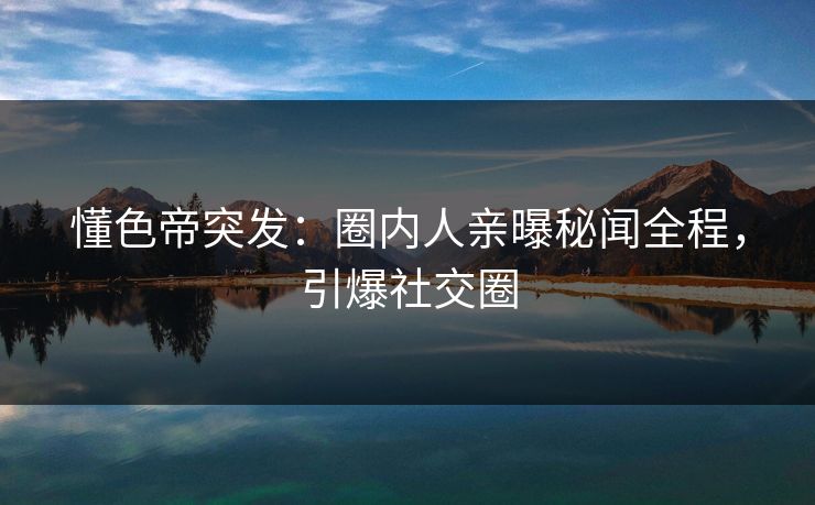 懂色帝突发：圈内人亲曝秘闻全程，引爆社交圈