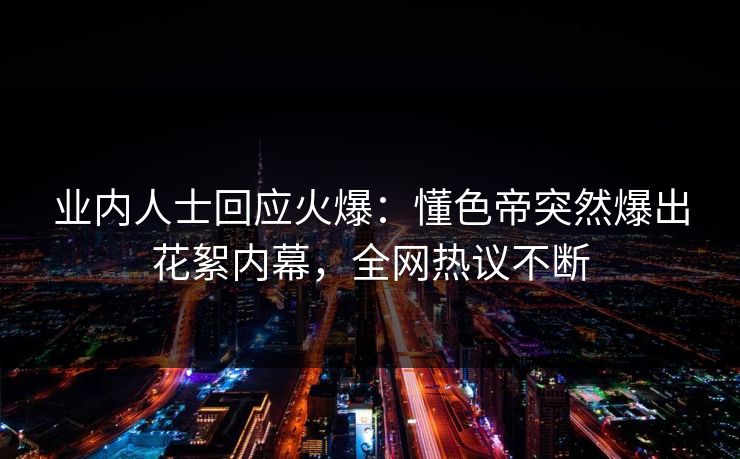 业内人士回应火爆：懂色帝突然爆出花絮内幕，全网热议不断
