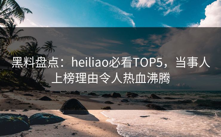 黑料盘点：heiliao必看TOP5，当事人上榜理由令人热血沸腾