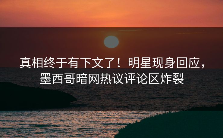 真相终于有下文了！明星现身回应，墨西哥暗网热议评论区炸裂