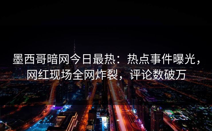 墨西哥暗网今日最热：热点事件曝光，网红现场全网炸裂，评论数破万