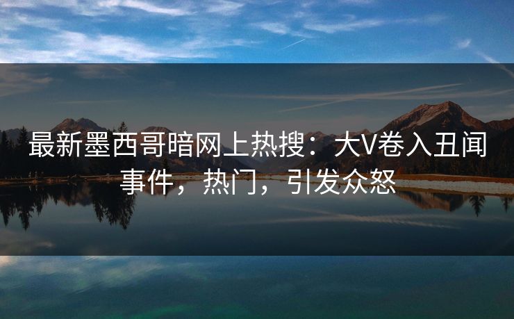最新墨西哥暗网上热搜：大V卷入丑闻事件，热门，引发众怒