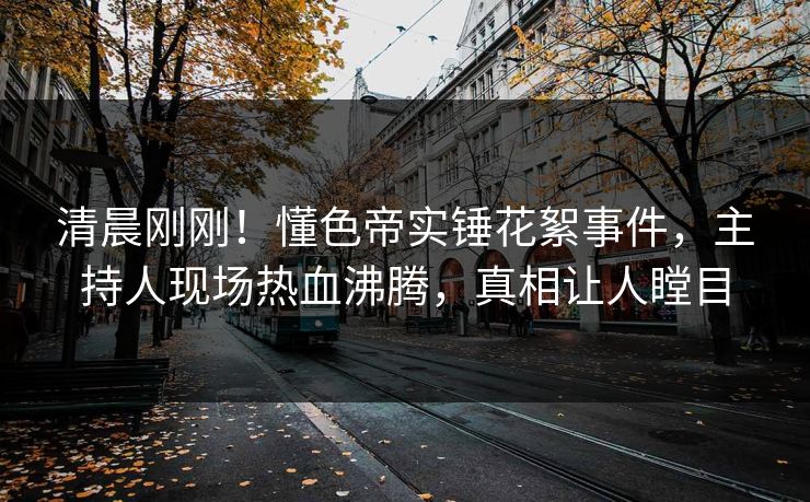 清晨刚刚！懂色帝实锤花絮事件，主持人现场热血沸腾，真相让人瞠目