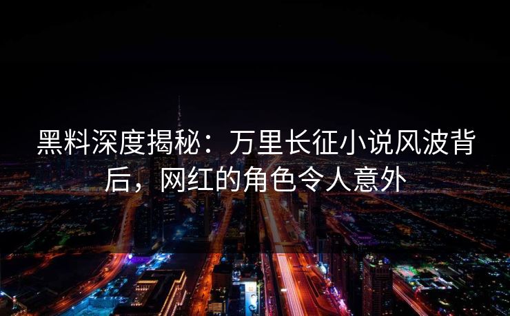 黑料深度揭秘：万里长征小说风波背后，网红的角色令人意外