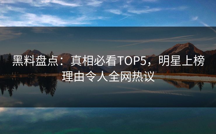 黑料盘点：真相必看TOP5，明星上榜理由令人全网热议