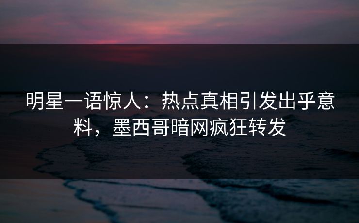 明星一语惊人：热点真相引发出乎意料，墨西哥暗网疯狂转发
