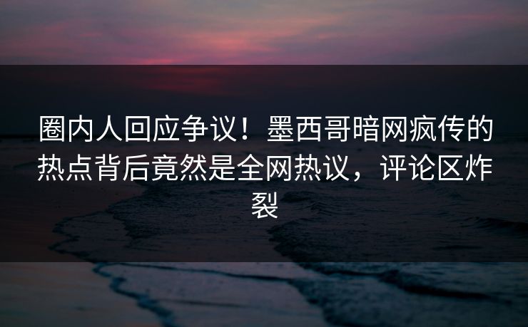 圈内人回应争议！墨西哥暗网疯传的热点背后竟然是全网热议，评论区炸裂