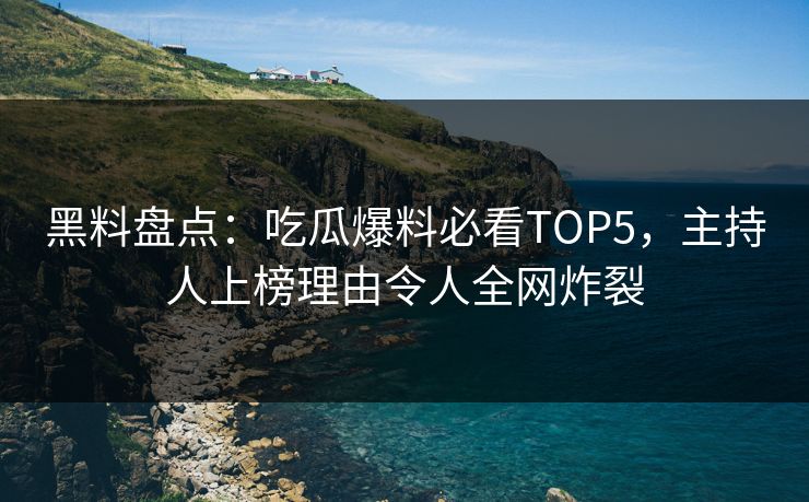 黑料盘点：吃瓜爆料必看TOP5，主持人上榜理由令人全网炸裂