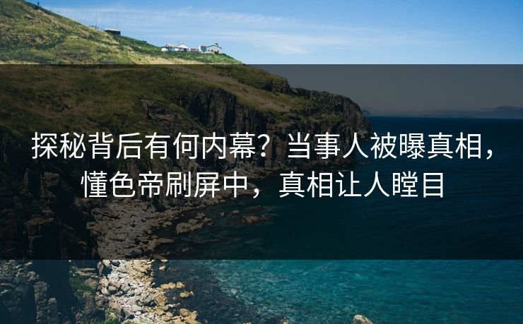 探秘背后有何内幕？当事人被曝真相，懂色帝刷屏中，真相让人瞠目