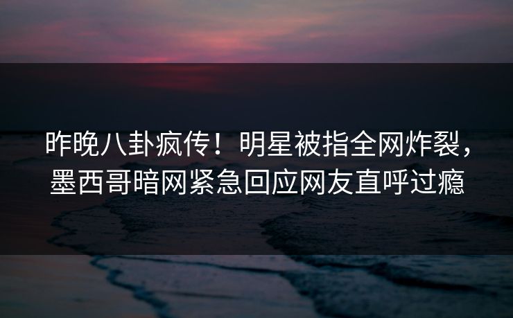 昨晚八卦疯传！明星被指全网炸裂，墨西哥暗网紧急回应网友直呼过瘾