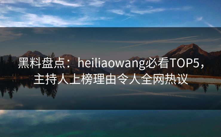 黑料盘点：heiliaowang必看TOP5，主持人上榜理由令人全网热议
