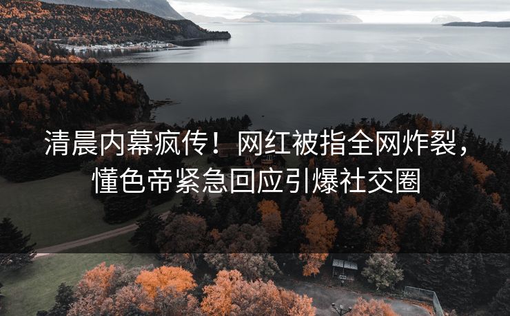 清晨内幕疯传！网红被指全网炸裂，懂色帝紧急回应引爆社交圈