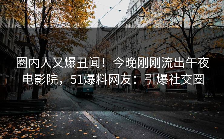 圈内人又爆丑闻！今晚刚刚流出午夜电影院，51爆料网友：引爆社交圈
