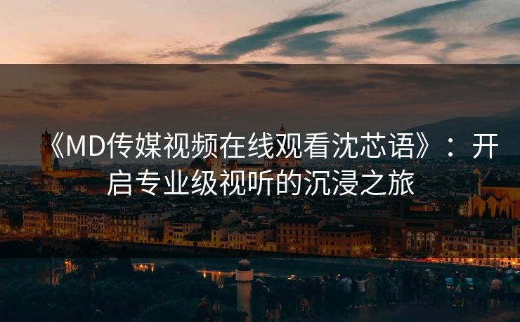 《MD传媒视频在线观看沈芯语》：开启专业级视听的沉浸之旅