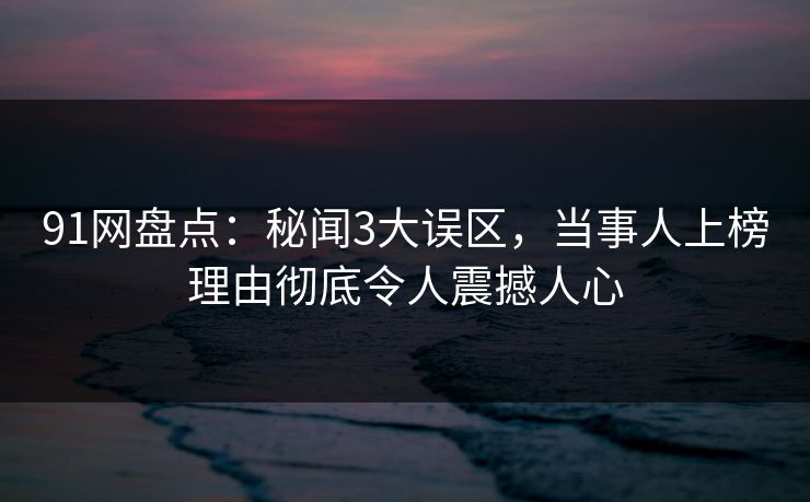 91网盘点：秘闻3大误区，当事人上榜理由彻底令人震撼人心