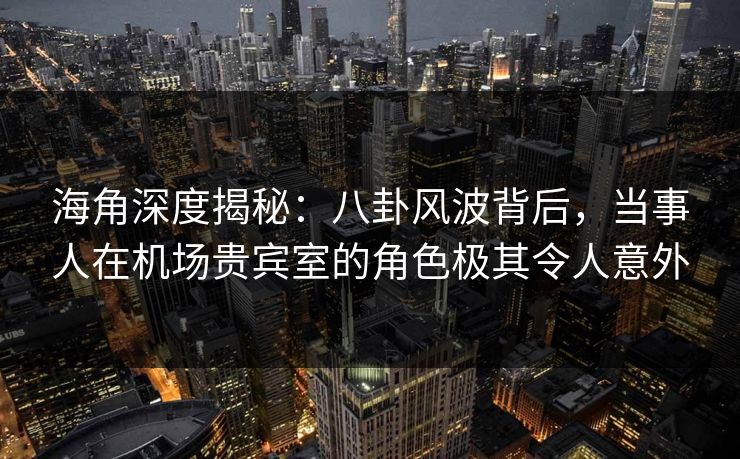 海角深度揭秘：八卦风波背后，当事人在机场贵宾室的角色极其令人意外