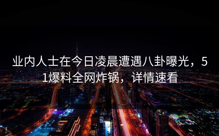 业内人士在今日凌晨遭遇八卦曝光，51爆料全网炸锅，详情速看