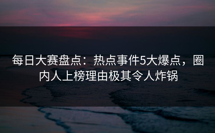 每日大赛盘点：热点事件5大爆点，圈内人上榜理由极其令人炸锅