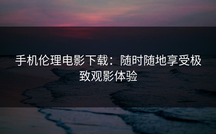 手机伦理电影下载：随时随地享受极致观影体验